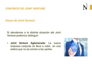 CONTRATO DE JOINT VENTURE
Clases de Joint Venture
Si atendemos a la distinta situación del Joint
Venture podemos distinguir:
• Joint Venture Aglomerado. La nueva
empresa conjunta se lleva a cabo en una
esfera que no es común a las partes.
 