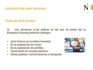 CONTRATO DE JOINT VENTURE
Clases de Joint Venture
Si nos atenemos a las esferas en las que se puede dar la
Empresa Conjunta podemos distinguir:
• Joint Venture en la esfera industrial.
• En la explotación de minas.
• En la explotación de petróleo.
• Transmisión de energía eléctrica.
• Obras públicas, comunicaciones y transporte.
 