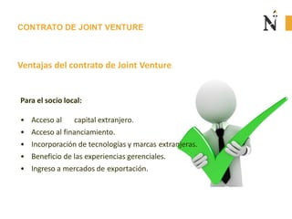 CONTRATO DE JOINT VENTURE
Ventajas del contrato de Joint Venture
Para el socio local:
• Acceso al capital extranjero.
• Acceso al financiamiento.
• Incorporación de tecnologías y marcas extranjeras.
• Beneficio de las experiencias gerenciales.
• Ingreso a mercados de exportación.
 