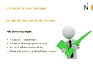 CONTRATO DE JOINT VENTURE
Ventajas del contrato de Joint Venture
Para el socio extranjero:
• Acceso al capital local.
• Aporte en el manejo gerencial local.
• Acceso a al financiamiento local.
• Empleo de la mano de obra del paísreceptor.
 
