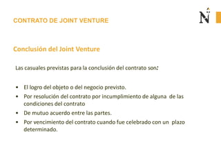 CONTRATO DE JOINT VENTURE
Conclusión del Joint Venture
Las casuales previstas para la conclusión del contrato son:
• El logro del objeto o del negocio previsto.
• Por resolución del contrato por incumplimiento de alguna de las
condiciones del contrato
• De mutuo acuerdo entre las partes.
• Por vencimiento del contrato cuando fue celebrado con un plazo
determinado.
 