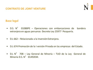 CONTRATO DE JOINT VENTURE
Base legal
• D.S. N° 01088PE – Operaciones con embarcaciones de bandera
extranjera en aguas peruanas Decreto Ley 25977 Pesquería.
• D.L 662 – Relacionada a la InversiónExtranjera.
• D.L 674 Promoción de la I versión Privada en las empresas del Estado.
• D.L N° 708 – Ley General de Minería – TUO de la Ley General de
Minería D.S. N°01492EM.
 