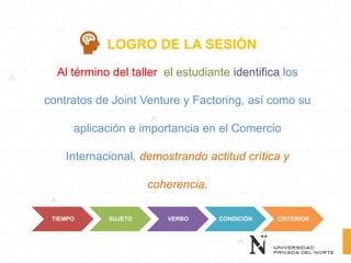 Al término del taller el estudiante identifica los
contratos de Joint Venture y Factoring, así como su
aplicación e importancia en el Comercio
Internacional, demostrando actitud crítica y
coherencia.
LOGRO DE LA SESIÓN
TIEMPO SUJETO VERBO CONDICIÓN CRITERIOS
 