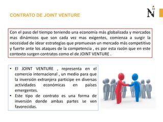 CONTRATO DE JOINT VENTURE
Con el paso del tiempo teniendo una economía más globalizada y mercados
mas dinámicos que son cada vez mas exigentes, comienza a surgir la
necesidad de idear estrategias que promuevan un mercado más competitivo
y fuerte ante los ataques de la competencia , es por esta razón que en este
contexto surgen contratos como el de JOINT VENTURE .
• El JOINT VENTURE , representa en el
comercio internacional , un medio para que
la inversión extranjera participe en diversas
actividades económicas en países
emergentes.
• Este tipo de contrato es una forma de
inversión donde ambas partes se ven
favorecidas.
 