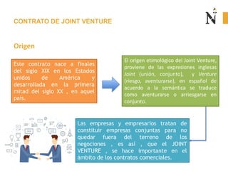 CONTRATO DE JOINT VENTURE
Origen
Este contrato nace a finales
del siglo XIX en los Estados
unidos de América y
desarrollada en la primera
mitad del siglo XX , en aquel
país.
El origen etimológico del Joint Venture,
proviene de las expresiones inglesas
Joint (unión, conjunto), y Venture
(riesgo, aventurarse), en español de
acuerdo a la semántica se traduce
como aventurarse o arriesgarse en
conjunto.
Las empresas y empresarios tratan de
constituir empresas conjuntas para no
quedar fuera del terreno de los
negociones , es así , que el JOINT
VENTURE , se hace importante en el
ámbito de los contratos comerciales.
 