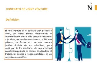 CONTRATO DE JOINT VENTURE
Definición
El Joint Venture es el contrato por el cual se
unen, por cierto tiempo determinado o
indeterminado, dos o más personas naturales
o jurídicas, nacionales o extranjeras, públicas o
privadas, sin formar ni crear una persona
jurídica distinta de sus miembros, para
participar de los resultados de una actividad
económica realizada en común, dividiéndose el
trabajo, los riesgos y responsabilidades, en un
negocio en específico.
 