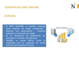 CONTRATO DE JOINT VENTURE
Definición
• El JOINT VENTURE, es también conocido
como empresa de riesgo compartido ,
empresa con participación , empresa
conjunta o coinversión de riesgo.
• Es un mecanismo de penetración de
mercados o inversión internacional.
• También se puede definir como la
modalidad para la captación de socios
externos para proyectos locales.
 