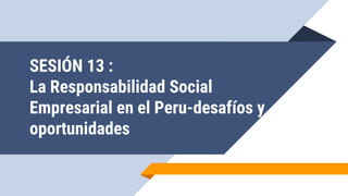 SESIÓN 13 :
La Responsabilidad Social
Empresarial en el Peru-desafíos y
oportunidades
 