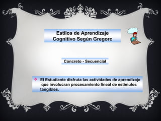 Estilos de Aprendizaje
Cognitivo Según Gregorc

Concreto - Secuencial

 El Estudiante disfruta las actividades de aprendizaje
que involucran procesamiento lineal de estímulos
tangibles.

 