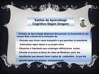Estilos de Aprendizaje
Cognitivo Según Gregorc
El Estilo de Aprendizaje Abstracto-Secuencial, es favorecido en los
cursos Web a través de la inclusión de:
 Vínculos que sirvan como trampolín o que permitan al estudiante
profundizar algún tópico a su propio ritmo
 Glosarios e hipertexto que contengan definiciones cortas.
 Permitir el acceso al block de notas de Windows, para los
estudiantes que desean hacer copias de contenidos, lo que les
permite hacer sus propias composiciones.

 