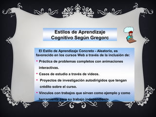 Estilos de Aprendizaje
Cognitivo Según Gregorc
El Estilo de Aprendizaje Concreto - Aleatorio, es
favorecido en los cursos Web a través de la inclusión de:
 Práctica de problemas completos con animaciones
interactivas.
 Casos de estudio a través de videos.
 Proyectos de investigación autodirigidos que tengan
crédito sobre el curso.
 Vínculos con trabajos que sirvan como ejemplo y como
herramienta para su trabajo independiente.

 