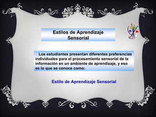 Estilos de Aprendizaje
Sensorial
Los estudiantes presentan diferentes preferencias
individuales para el procesamiento sensorial de la
información en un ambiente de aprendizaje, y eso
es lo que se conoce como:

Estilo de Aprendizaje Sensorial

 