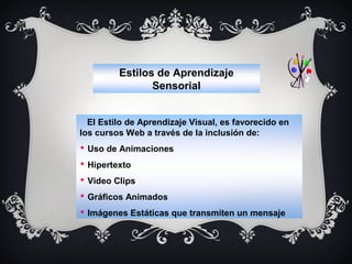 Estilos de Aprendizaje
Sensorial
El Estilo de Aprendizaje Visual, es favorecido en
los cursos Web a través de la inclusión de:
 Uso de Animaciones
 Hipertexto
 Video Clips
 Gráficos Animados
 Imágenes Estáticas que transmiten un mensaje

 