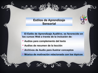 Estilos de Aprendizaje
Sensorial
El Estilo de Aprendizaje Auditivo, es favorecido en
los cursos Web a través de la inclusión de:
 Audios para complemento del texto
 Audios de resumen de la lección
 Archivos de Audio para ilustrar conceptos
 Música de motivación relacionada con los tópicos

 