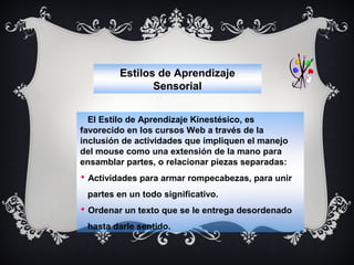 Estilos de Aprendizaje
Sensorial
El Estilo de Aprendizaje Kinestésico, es
favorecido en los cursos Web a través de la
inclusión de actividades que impliquen el manejo
del mouse como una extensión de la mano para
ensamblar partes, o relacionar piezas separadas:
 Actividades para armar rompecabezas, para unir
partes en un todo significativo.
 Ordenar un texto que se le entrega desordenado
hasta darle sentido.

 