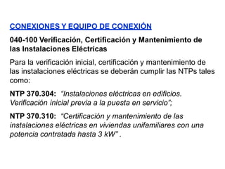 CONEXIONES Y EQUIPO DE CONEXIÓN
040-100 Verificación, Certificación y Mantenimiento de
las Instalaciones Eléctricas
Para la verificación inicial, certificación y mantenimiento de
las instalaciones eléctricas se deberán cumplir las NTPs tales
como:
NTP 370.304: “Instalaciones eléctricas en edificios.
Verificación inicial previa a la puesta en servicio”;
NTP 370.310: “Certificación y mantenimiento de las
instalaciones eléctricas en viviendas unifamiliares con una
potencia contratada hasta 3 kW” .
 