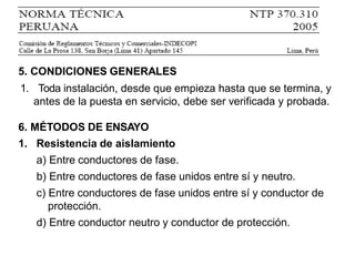 5. CONDICIONES GENERALES
1. Toda instalación, desde que empieza hasta que se termina, y
antes de la puesta en servicio, debe ser verificada y probada.
6. MÉTODOS DE ENSAYO
1. Resistencia de aislamiento
a) Entre conductores de fase.
b) Entre conductores de fase unidos entre sí y neutro.
c) Entre conductores de fase unidos entre sí y conductor de
protección.
d) Entre conductor neutro y conductor de protección.
 