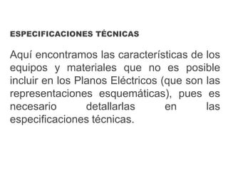 ESPECIFICACIONES TÉCNICAS
Aquí encontramos las características de los
equipos y materiales que no es posible
incluir en los Planos Eléctricos (que son las
representaciones esquemáticas), pues es
necesario detallarlas en las
especificaciones técnicas.
 