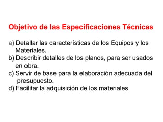 Objetivo de las Especificaciones Técnicas
a) Detallar las características de los Equipos y los
Materiales.
b) Describir detalles de los planos, para ser usados
en obra.
c) Servir de base para la elaboración adecuada del
presupuesto.
d) Facilitar la adquisición de los materiales.
 