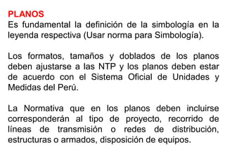 PLANOS
Es fundamental la definición de la simbología en la
leyenda respectiva (Usar norma para Simbología).
Los formatos, tamaños y doblados de los planos
deben ajustarse a las NTP y los planos deben estar
de acuerdo con el Sistema Oficial de Unidades y
Medidas del Perú.
La Normativa que en los planos deben incluirse
corresponderán al tipo de proyecto, recorrido de
líneas de transmisión o redes de distribución,
estructuras o armados, disposición de equipos.
 