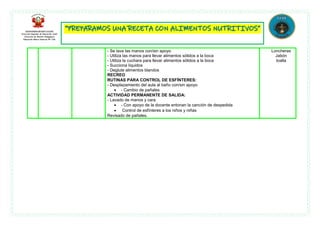 - Se lava las manos con/sin apoyo
- Utiliza las manos para llevar alimentos sólidos a la boca
- Utiliza la cuchara para llevar alimentos sólidos a la boca
- Succiona líquidos
- Deglute alimentos blandos
RECREO
RUTINAS PARA CONTROL DE ESFÍNTERES:
- Desplazamiento del aula al baño con/sin apoyo
 - Cambio de pañales
ACTIVIDAD PERMANENTE DE SALIDA:
- Lavado de manos y cara
 - Con apoyo de la docente entonan la canción de despedida
 Control de esfínteres a los niños y niñas
Revisado de pañales.
Loncheras
Jabón
toalla
 