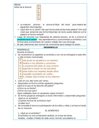 INICIO:
Antes de la lectura:
 La maestra pone en la pizarra el título del texto para realizar las
siguientes interrogantes
 ¿Qué dice en el cartel? ¿De qué forma está escrita esta palabra? ¿Por qué
creen que estará de esa forma?¿Qué tipo de texto puedo elaborar con la
palabra en forma vertical?
 Luego de escuchar sus respuestas de saberes previos, se da a conocer el
propósito de la sesión: Hoy aprenderemos y conoceremos un acróstico y sus
formas para el aniversario de nuestro colegio San Luis Gonzaga.
 Se pide seleccionar dos normas de convivencia para trabajar la sesión
DESARROLLO
DESARROLLO
Durante la lectura
 Se mostrará en un papelote un acróstico y a la vez se entregará a cada niño
y niña el texto mencionado.
 Leen en voz alta verso por verso.
 Responden en forma oral las siguientes preguntas.
¿Qué es lo que se ha descrito del padre?
¿Cómo es su frente?
¿Cómo son sus ojos?
¿Qué cualidades tiene el campesino según el texto?
 En forma grupal se entregará un texto informativo y desarrollan preguntas
¿Qué es un acróstico?
¿Cuántas formas de acrósticos hay?
¿Cuáles son?
 Se consolida el tema con participación de los niños y niñas y se hace a través
de un resumen.
EL ACRÓSTICO
1. ¿Qué es un acróstico?
El acróstico es una composición poética, en el que las letras
iniciales, medias o finales de cada verso, forman una palabra (o
C
O
L
E
G
I
O
 