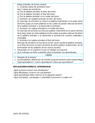 frase) al leerlas de forma vertical.
2. ¿Cuántas clases de acrósticos hay?
Hay 3 clases de acrósticos:
a) Con la palabra principal al inicio del texto.
b) Con la palabra principal al final del texto.
c) Con la palabra principal en el medio del texto.
3. Acróstico con palabra principal al inicio del texto.
En este tipo de acróstico se coloca la palabra importante en la parte inicial
del texto, luego se crean palabras en las cuales se puedan adecuar las letras
de la palabra principal y se desarrolla el acróstico.
4. Acróstico con palara principal en el medio del texto.
En este tipo de acróstico se coloca la palabra importante en la parte céntrica
de la hoja, luego se crean palabras en las cuales se puedan adecuar las letras
de la palabra principal y se desarrolla el acróstico de manera ordenada y
entendible.
5. Acróstico con palara principal al final del texto.
Este tipo de acróstico es muy poco común, se da cuando la palabra principal,
va al final del texto, es decir las letras de dicha palabra fundamental, son la
terminación de las palabras de los versos escritos.
 Transcriben en el cuaderno lo que se trabajó en la pizarra
 Se le entrega una ficha evaluativa para comprobar sus aprendizajes.
CIERRE
 Después de la lectura:
 Los estudiantes reflexionan de manera conjunta sobre le sesión desarrollada
¿Qué aprendieron?, ¿cómo aprendieron? ¿Para que aprendieron?
REFLEXIONES SOBRE EL APRENDIZAJE
¿Qué avances tuvieron mis estudiantes?
¿Qué dificultades tuvieron mis estudiantes?
¿Qué aprendizajes debo reforzar en la siguiente sesión?
¿Qué actividades, estrategias y materiales funcionaron y cuáles no?
LISTA DE COTEJO
 