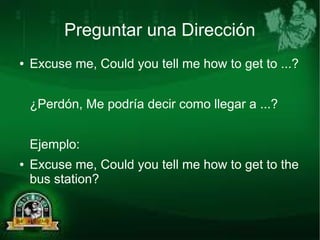 Preguntar una Dirección 
● Excuse me, Could you tell me how to get to ...? 
¿Perdón, Me podría decir como llegar a ...? 
Ejemplo: 
● Excuse me, Could you tell me how to get to the 
bus station? 
 