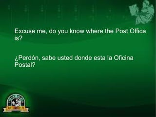 Excuse me, do you know where the Post Office 
is? 
¿Perdón, sabe usted donde esta la Oficina 
Postal? 
 