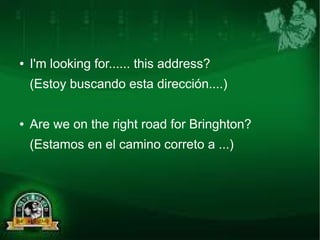 ● I'm looking for...... this address? 
(Estoy buscando esta dirección....) 
● Are we on the right road for Bringhton? 
(Estamos en el camino correto a ...) 
 