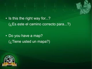 ● Is this the right way for...? 
(¿Es este el camino correcto para...?) 
● Do you have a map? 
(¿Tiene usted un mapa?) 
 