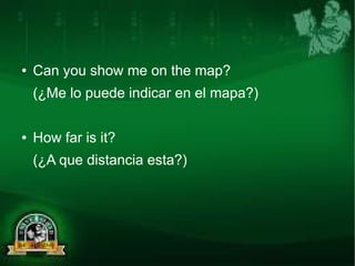 ● Can you show me on the map? 
(¿Me lo puede indicar en el mapa?) 
● How far is it? 
(¿A que distancia esta?) 
 