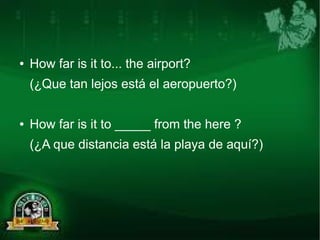 ● How far is it to... the airport? 
(¿Que tan lejos está el aeropuerto?) 
● How far is it to _____ from the here ? 
(¿A que distancia está la playa de aquí?) 
 