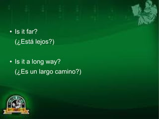 ● Is it far? 
(¿Está lejos?) 
● Is it a long way? 
(¿Es un largo camino?) 
 