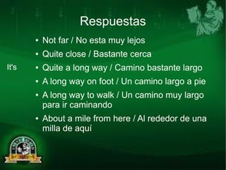 Respuestas 
● Not far / No esta muy lejos 
● Quite close / Bastante cerca 
● Quite a long way / Camino bastante largo 
● A long way on foot / Un camino largo a pie 
● A long way to walk / Un camino muy largo 
para ir caminando 
● About a mile from here / Al rededor de una 
milla de aquí 
It's 
 