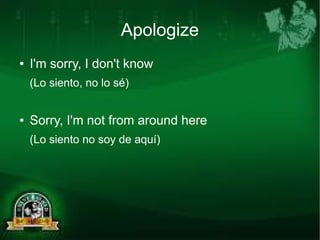Apologize 
● I'm sorry, I don't know 
(Lo siento, no lo sé) 
● Sorry, I'm not from around here 
(Lo siento no soy de aquí) 
 