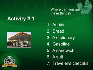 Activity # 1 
Where can you get 
these things? 
1. Aspirin 
2. Bread 
3. A dictionary 
4. Gasoline 
5. A sandwich 
6. A suit 
7. Traveler's chechks 
 