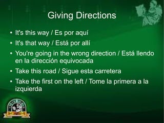 Giving Directions 
● It's this way / Es por aquí 
● It's that way / Está por allí 
● You're going in the wrong direction / Está llendo 
en la dirección equivocada 
● Take this road / Sigue esta carretera 
● Take the first on the left / Tome la primera a la 
izquierda 
 