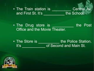 ● The Train station is _________ Central Av. 
and First St. It’s __________ the School. 
● The Drug store is __________ the Post 
Office and the Movie Theater. 
● The Store is __________ the Police Station. 
It’s ___________ of Second and Main St. 
 