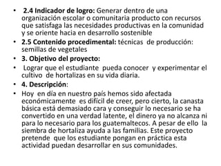 • 2.4 Indicador de logro: Generar dentro de una
organización escolar o comunitaria producto con recursos
que satisfaga las necesidades productivas en la comunidad
y se oriente hacia en desarrollo sostenible
• 2.5 Contenido procedimental: técnicas de producción:
semillas de vegetales
• 3. Objetivo del proyecto:
• Lograr que el estudiante pueda conocer y experimentar el
cultivo de hortalizas en su vida diaria.
• 4. Descripción:
• Hoy en día en nuestro país hemos sido afectada
económicamente es difícil de creer, pero cierto, la canasta
básica está demasiado cara y conseguir lo necesario se ha
convertido en una verdad latente, el dinero ya no alcanza ni
para lo necesario para los guatemaltecos. A pesar de ello la
siembra de hortaliza ayuda a las familias. Este proyecto
pretende que los estudiante pongan en práctica esta
actividad puedan desarrollar en sus comunidades.
 