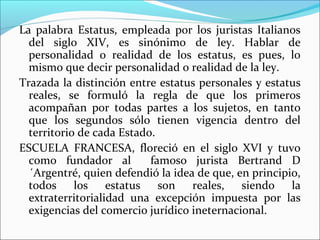 La palabra Estatus, empleada por los juristas Italianos
del siglo XIV, es sinónimo de ley. Hablar de
personalidad o realidad de los estatus, es pues, lo
mismo que decir personalidad o realidad de la ley.
Trazada la distinción entre estatus personales y estatus
reales, se formuló la regla de que los primeros
acompañan por todas partes a los sujetos, en tanto
que los segundos sólo tienen vigencia dentro del
territorio de cada Estado.
ESCUELA FRANCESA, floreció en el siglo XVI y tuvo
como fundador al famoso jurista Bertrand D
´Argentré, quien defendió la idea de que, en principio,
todos los estatus son reales, siendo la
extraterritorialidad una excepción impuesta por las
exigencias del comercio jurídico ineternacional.
 