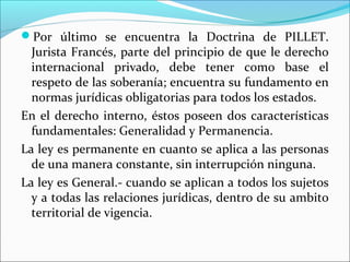 Por último se encuentra la Doctrina de PILLET.
Jurista Francés, parte del principio de que le derecho
internacional privado, debe tener como base el
respeto de las soberanía; encuentra su fundamento en
normas jurídicas obligatorias para todos los estados.
En el derecho interno, éstos poseen dos características
fundamentales: Generalidad y Permanencia.
La ley es permanente en cuanto se aplica a las personas
de una manera constante, sin interrupción ninguna.
La ley es General.- cuando se aplican a todos los sujetos
y a todas las relaciones jurídicas, dentro de su ambito
territorial de vigencia.
 