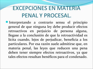 EXCEPCIONES EN MATERIA
PENAL Y PROCESAL.
Interpretando a contrario sensu el principio
general de que ninguna ley debe producir efectos
retroactivos en perjuicio de persona alguna,
llegase a la conclusión de que la retroactividad es
lícita cuando, lejos de perjudicar, beneficia a los
particulares. Por esa razón suele admitirse que, en
materia penal, las leyes que reducen una pena
deben tener siempre efectos retroactivos, ya que
tales efectos resultan benéficos para el condenado.
 