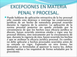 EXCEPCIONES EN MATERIA
PENAL Y PROCESAL.
Puede hablarse de aplicación retroactiva de la ley procesal
sólo cuando esta destruye o restringe las consecuencias
jurídicas de un hecho de naturaleza procesal ocurrido
durante la vigencia de la anterior. La aplicación de la
norma procesal posterior no queda excluida por la
circunstancia de que los hechos cuya eficacia jurídica se
discute, hayan ocurrido mientras estaba e vigor una ley
procesal distinta, sino únicamente por la circunstancia de
que, durante la vigencia de ésta, hayan ocurrido los hechos
a que se atribuye la eficacia jurídica procesal. En cambio,
no debe aplicarse a hechos procesales ocurridos antes de
su entrada en vigor. Expresado en otra forma: las
demandas ya formuladas al aparecer la nueva ley, deben
quedar sujetas a los requisitos de forma señalados por la
precedente.
 