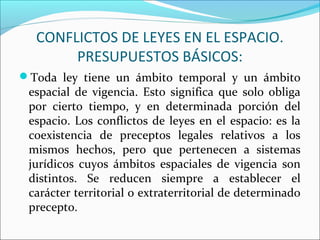 CONFLICTOS DE LEYES EN EL ESPACIO.
PRESUPUESTOS BÁSICOS:
Toda ley tiene un ámbito temporal y un ámbito
espacial de vigencia. Esto significa que solo obliga
por cierto tiempo, y en determinada porción del
espacio. Los conflictos de leyes en el espacio: es la
coexistencia de preceptos legales relativos a los
mismos hechos, pero que pertenecen a sistemas
jurídicos cuyos ámbitos espaciales de vigencia son
distintos. Se reducen siempre a establecer el
carácter territorial o extraterritorial de determinado
precepto.
 