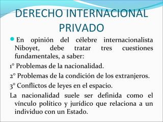 DERECHO INTERNACIONAL
PRIVADO
En opinión del célebre internacionalista
Niboyet, debe tratar tres cuestiones
fundamentales, a saber:
1° Problemas de la nacionalidad.
2° Problemas de la condición de los extranjeros.
3° Conflictos de leyes en el espacio.
La nacionalidad suele ser definida como el
vínculo político y jurídico que relaciona a un
individuo con un Estado.
 