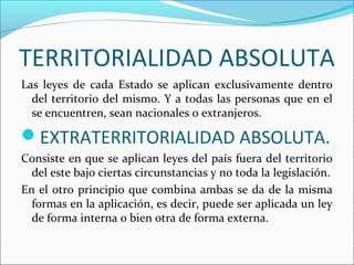 TERRITORIALIDAD ABSOLUTA
Las leyes de cada Estado se aplican exclusivamente dentro
del territorio del mismo. Y a todas las personas que en el
se encuentren, sean nacionales o extranjeros.
EXTRATERRITORIALIDAD ABSOLUTA.
Consiste en que se aplican leyes del país fuera del territorio
del este bajo ciertas circunstancias y no toda la legislación.
En el otro principio que combina ambas se da de la misma
formas en la aplicación, es decir, puede ser aplicada un ley
de forma interna o bien otra de forma externa.
 