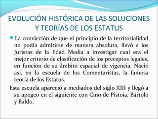 EVOLUCIÓN HISTÓRICA DE LAS SOLUCIONES
Y TEORÍAS DE LOS ESTATUS
La convicción de que el principio de la territorialidad
no podía admitirse de manera absoluta, llevó a los
Juristas de la Edad Media a investigar cual era el
mejor criterio de clasificación de los preceptos legales,
en función de su ámbito espacial de vigencia. Nació
así, en la escuela de los Comentaristas, la famosa
teoría de los Estatus.
Esta escuela apareció a mediados del siglo XIII y llegó a
su apogeo en el siguiente con Cino de Pistoia, Bártolo
y Baldo.
 