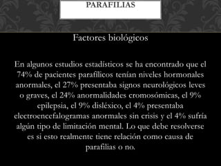Factores biológicos
En algunos estudios estadísticos se ha encontrado que el
74% de pacientes parafílicos tenían niveles hormonales
anormales, el 27% presentaba signos neurológicos leves
o graves, el 24% anormalidades cromosómicas, el 9%
epilepsia, el 9% disléxico, el 4% presentaba
electroencefalogramas anormales sin crisis y el 4% sufría
algún tipo de limitación mental. Lo que debe resolverse
es si esto realmente tiene relación como causa de
parafilias o no.
PARAFILIAS
 