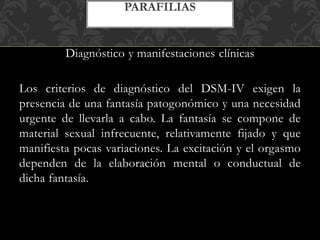 Diagnóstico y manifestaciones clínicas
Los criterios de diagnóstico del DSM-IV exigen la
presencia de una fantasía patogonómico y una necesidad
urgente de llevarla a cabo. La fantasía se compone de
material sexual infrecuente, relativamente fijado y que
manifiesta pocas variaciones. La excitación y el orgasmo
dependen de la elaboración mental o conductual de
dicha fantasía.
PARAFILIAS
 